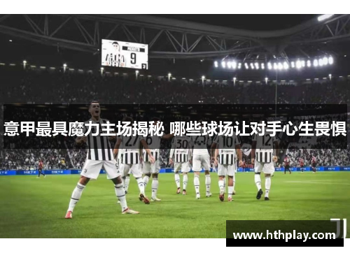 意甲最具魔力主场揭秘 哪些球场让对手心生畏惧