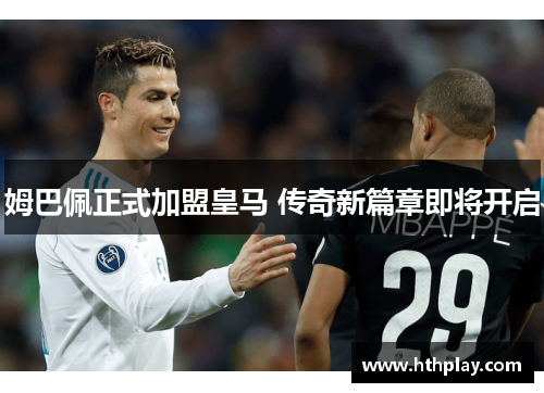 姆巴佩正式加盟皇马 传奇新篇章即将开启