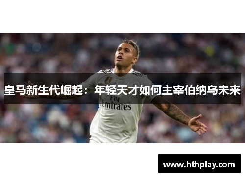 皇马新生代崛起：年轻天才如何主宰伯纳乌未来