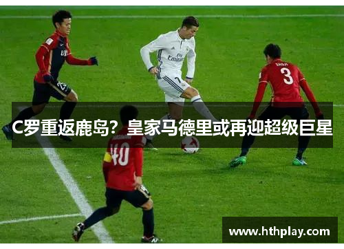 C罗重返鹿岛？皇家马德里或再迎超级巨星
