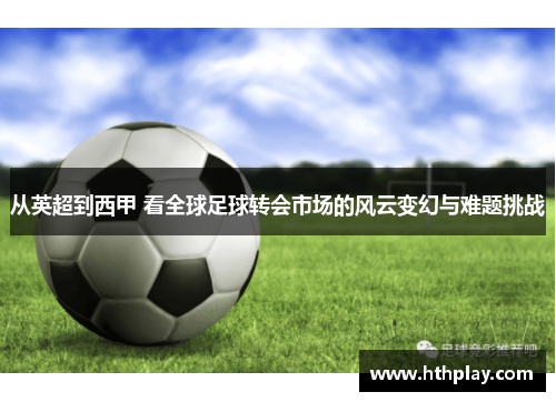 从英超到西甲 看全球足球转会市场的风云变幻与难题挑战