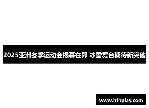 2025亚洲冬季运动会揭幕在即 冰雪舞台期待新突破