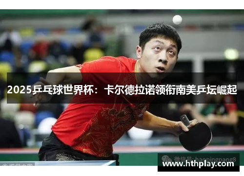 2025乒乓球世界杯：卡尔德拉诺领衔南美乒坛崛起