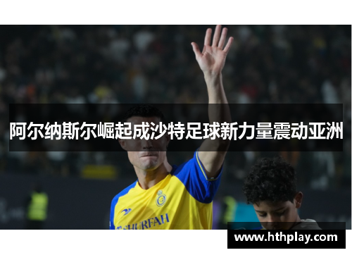 阿尔纳斯尔崛起成沙特足球新力量震动亚洲