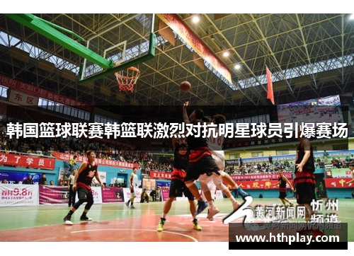 韩国篮球联赛韩篮联激烈对抗明星球员引爆赛场