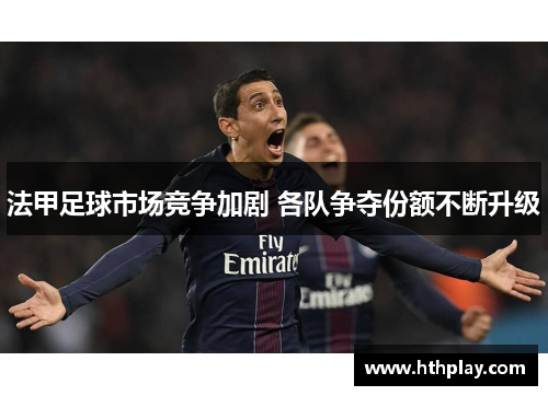 法甲足球市场竞争加剧 各队争夺份额不断升级