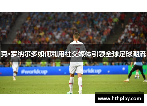 克·罗纳尔多如何利用社交媒体引领全球足球潮流