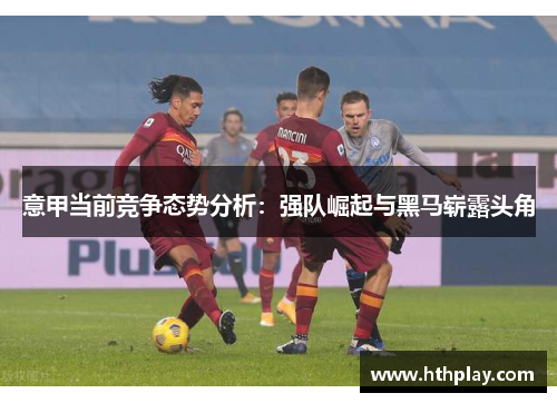 意甲当前竞争态势分析：强队崛起与黑马崭露头角