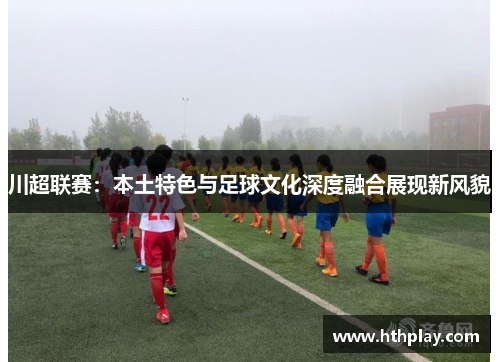 川超联赛：本土特色与足球文化深度融合展现新风貌